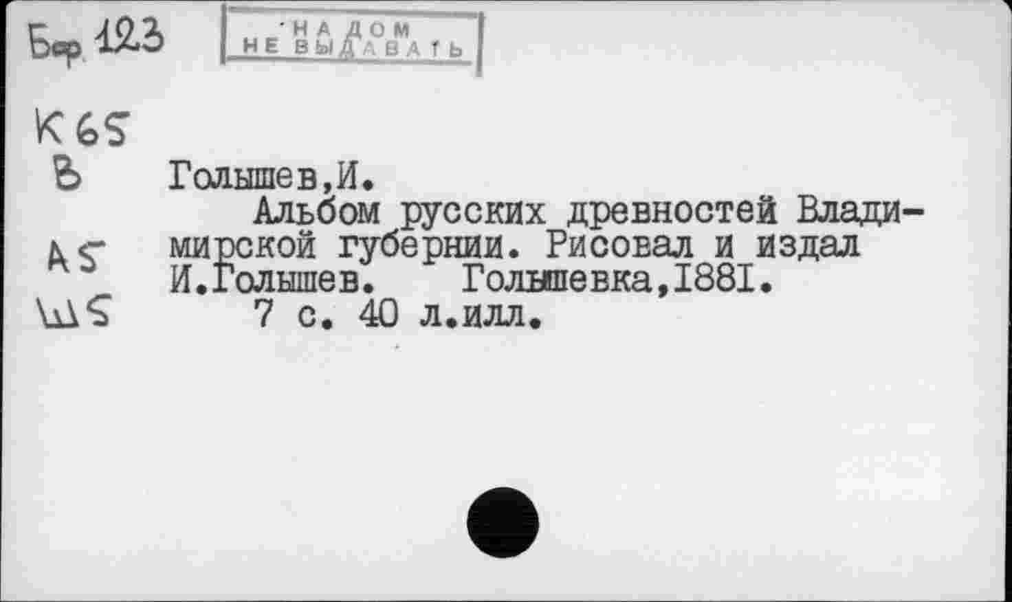 ﻿Бар	НЕ	f Ь I
K6S
Ъ	Голышев,И»
Альбом русских древностей Влади ле- мирской губернии. Рисовал и издал И.Голышев.	Голнпевка,1881.
küÇ 7 с. 40 л.илл.